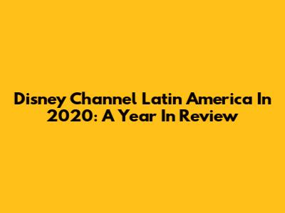 Disney Channel Latin America In 2020: A Year In Review
