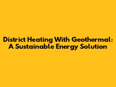 District Heating With Geothermal: A Sustainable Energy Solution