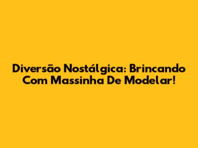 Diversão Nostálgica: Brincando Com Massinha De Modelar!