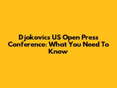 Djokovic's US Open Press Conference: What You Need To Know
