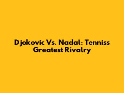 Djokovic Vs. Nadal: Tennis's Greatest Rivalry