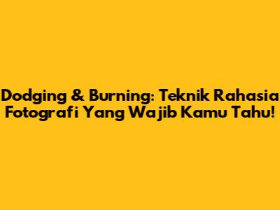 Dodging & Burning: Teknik Rahasia Fotografi Yang Wajib Kamu Tahu!