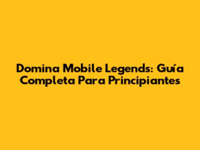 Domina Mobile Legends: Guía Completa Para Principiantes