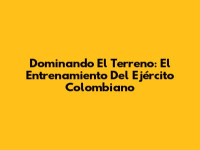 Dominando El Terreno: El Entrenamiento Del Ejército Colombiano