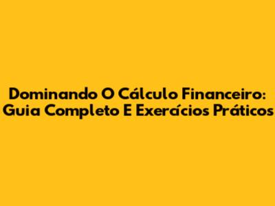 Dominando O Cálculo Financeiro: Guia Completo E Exercícios Práticos