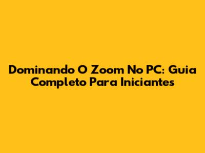 Dominando O Zoom No PC: Guia Completo Para Iniciantes