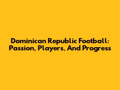 Dominican Republic Football: Passion, Players, And Progress