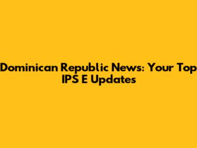 Dominican Republic News: Your Top IPS E Updates