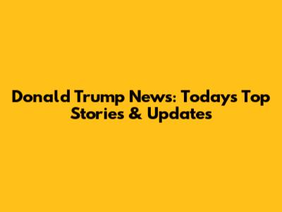 Donald Trump News: Today's Top Stories & Updates