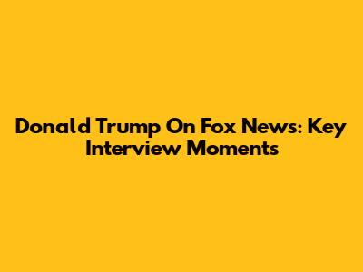Donald Trump On Fox News: Key Interview Moments