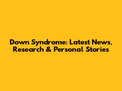 Down Syndrome: Latest News, Research & Personal Stories