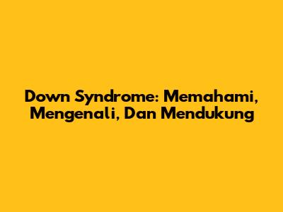 Down Syndrome: Memahami, Mengenali, Dan Mendukung
