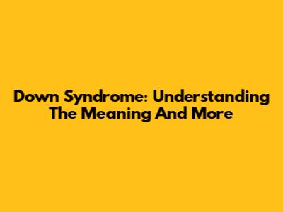 Down Syndrome: Understanding The Meaning And More