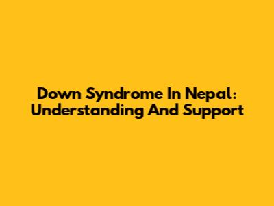 Down Syndrome In Nepal: Understanding And Support