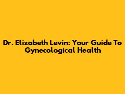Dr. Elizabeth Levin: Your Guide To Gynecological Health