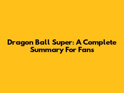 Dragon Ball Super: A Complete Summary For Fans