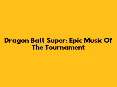 Dragon Ball Super: Epic Music Of The Tournament