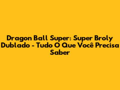 Dragon Ball Super: Super Broly Dublado - Tudo O Que Você Precisa Saber