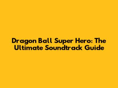 Dragon Ball Super Hero: The Ultimate Soundtrack Guide