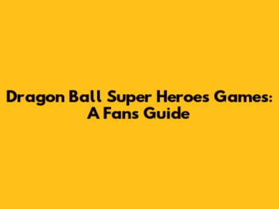 Dragon Ball Super Heroes Games: A Fan's Guide