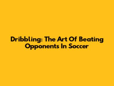 Dribbling: The Art Of Beating Opponents In Soccer
