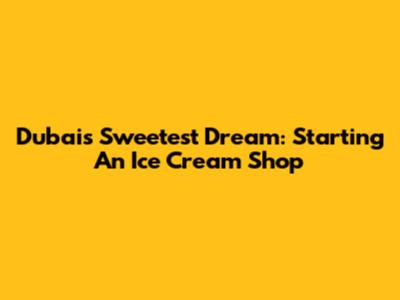 Dubai's Sweetest Dream: Starting An Ice Cream Shop