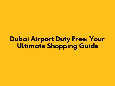 Dubai Airport Duty Free: Your Ultimate Shopping Guide