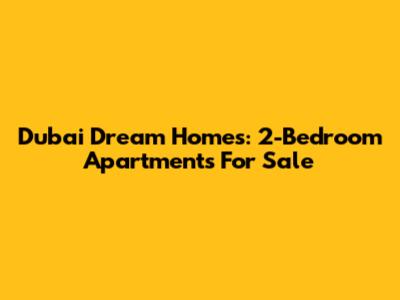 Dubai Dream Homes: 2-Bedroom Apartments For Sale