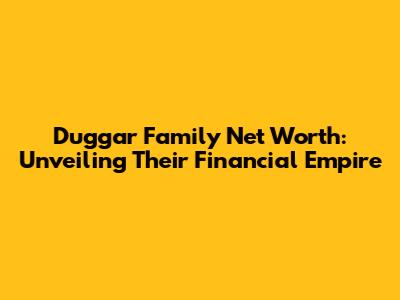 Duggar Family Net Worth: Unveiling Their Financial Empire
