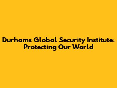 Durham's Global Security Institute: Protecting Our World