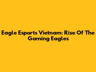 Eagle Esports Vietnam: Rise Of The Gaming Eagles