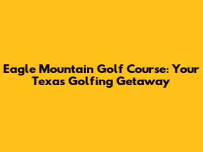 Eagle Mountain Golf Course: Your Texas Golfing Getaway