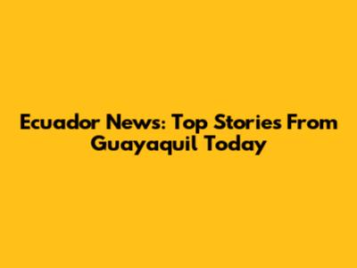 Ecuador News: Top Stories From Guayaquil Today