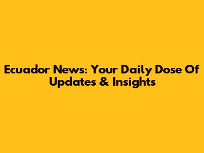 Ecuador News: Your Daily Dose Of Updates & Insights