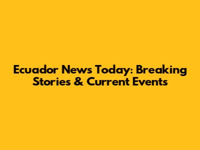 Ecuador News Today: Breaking Stories & Current Events