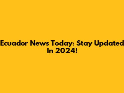 Ecuador News Today: Stay Updated In 2024!