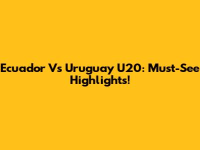 Ecuador Vs Uruguay U20: Must-See Highlights!