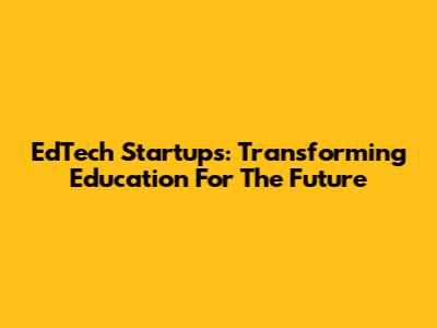 EdTech Startups: Transforming Education For The Future