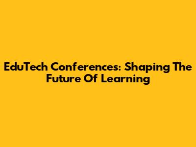 EduTech Conferences: Shaping The Future Of Learning