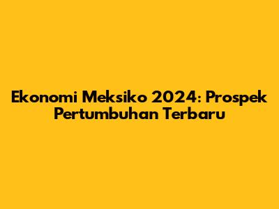Ekonomi Meksiko 2024: Prospek Pertumbuhan Terbaru