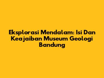 Eksplorasi Mendalam: Isi Dan Keajaiban Museum Geologi Bandung
