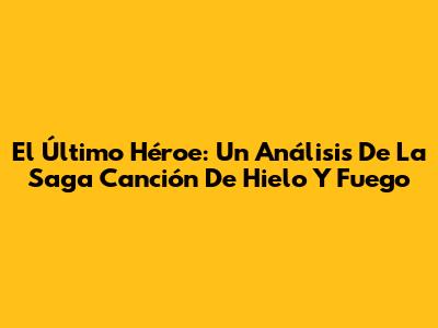 El Último Héroe: Un Análisis De La Saga Canción De Hielo Y Fuego
