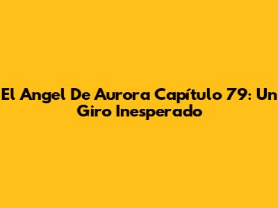 El Angel De Aurora Capítulo 79: Un Giro Inesperado