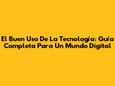 El Buen Uso De La Tecnología: Guía Completa Para Un Mundo Digital