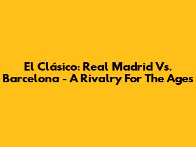 El Clásico: Real Madrid Vs. Barcelona - A Rivalry For The Ages