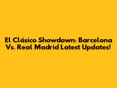 El Clásico Showdown: Barcelona Vs. Real Madrid Latest Updates!