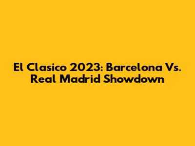 El Clasico 2023: Barcelona Vs. Real Madrid Showdown