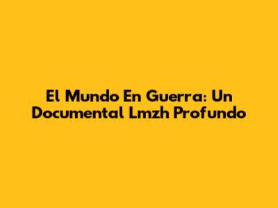 El Mundo En Guerra: Un Documental Lmzh Profundo