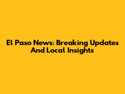 El Paso News: Breaking Updates And Local Insights
