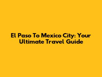 El Paso To Mexico City: Your Ultimate Travel Guide